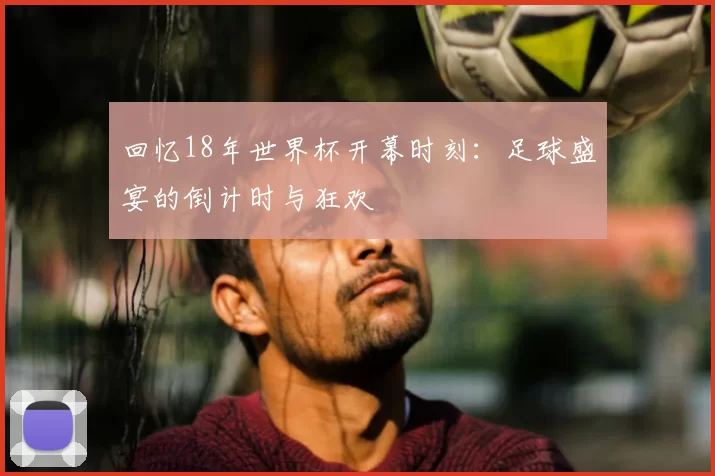 回忆18年世界杯开幕时刻：足球盛宴的倒计时与狂欢