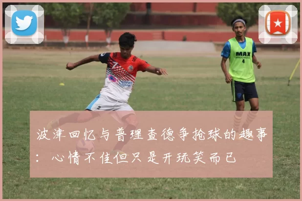 波津回忆与普理查德争抢球的趣事:心情不佳但只是开玩笑而已