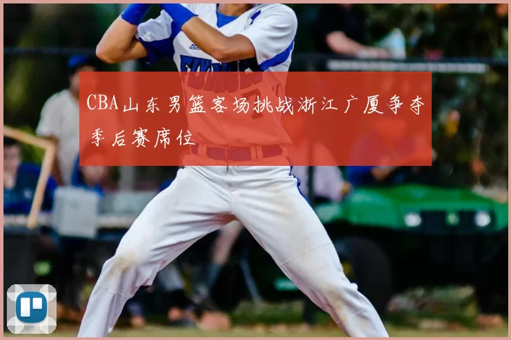 CBA山东男篮客场挑战浙江广厦争夺季后赛席位