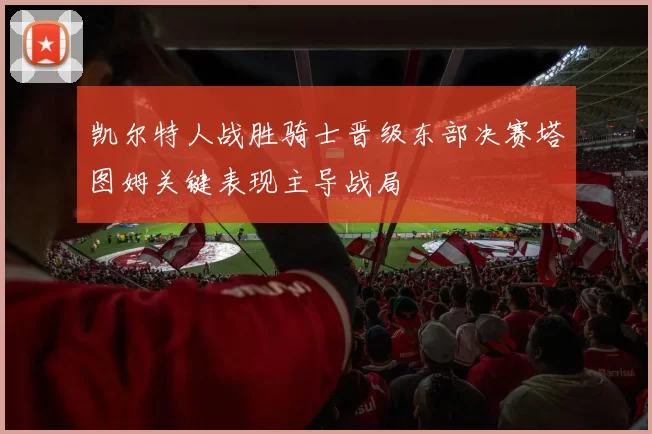 凯尔特人战胜骑士晋级东部决赛塔图姆关键表现主导战局