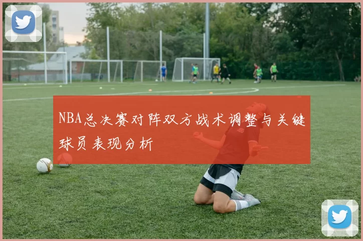 NBA总决赛对阵双方战术调整与关键球员表现分析