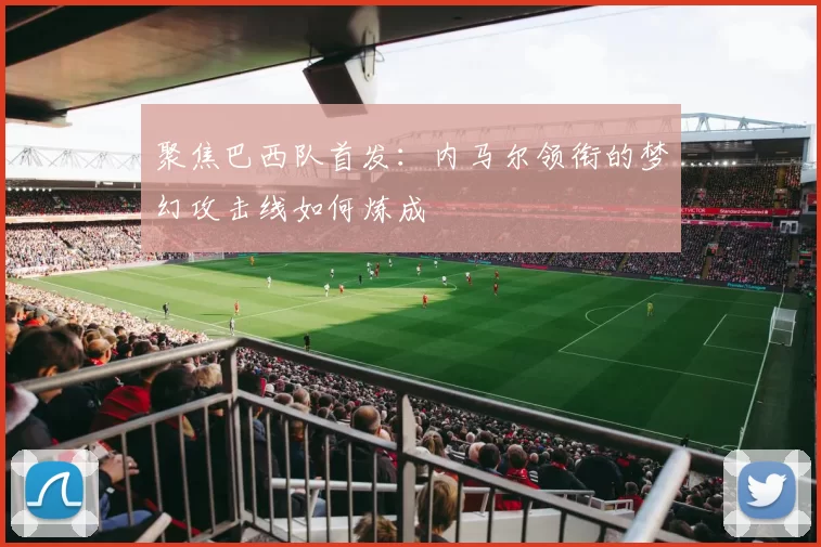 聚焦巴西队首发:内马尔领衔的梦幻攻击线如何炼成