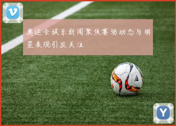 奥运会娱乐新闻聚焦赛场动态与明星表现引发关注
