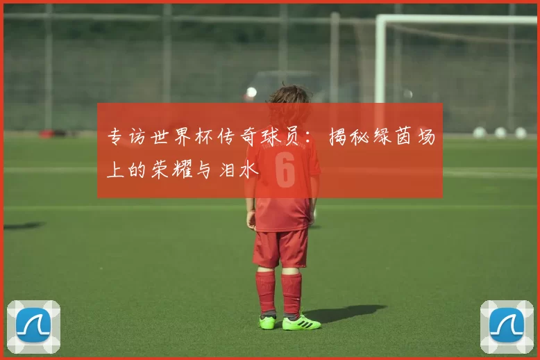 专访世界杯传奇球员：揭秘绿茵场上的荣耀与泪水