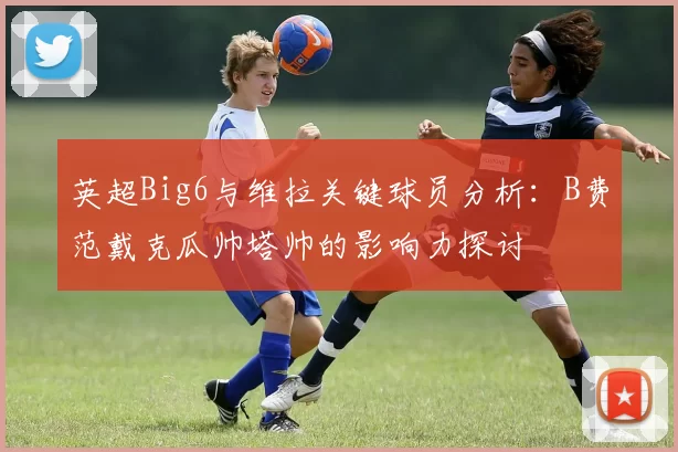 英超Big6与维拉关键球员分析：B费范戴克瓜帅塔帅的影响力探讨