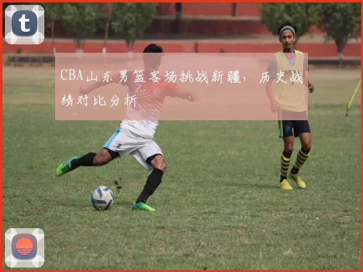 CBA山东男篮客场挑战新疆,历史战绩对比分析
