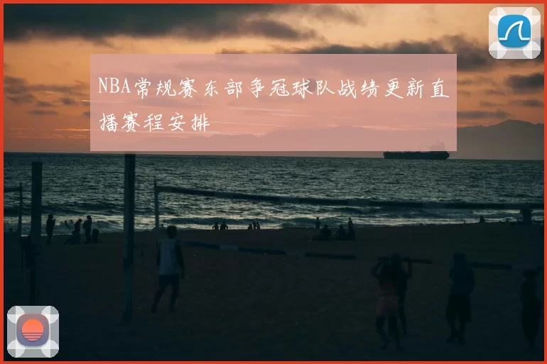 NBA常规赛东部争冠球队战绩更新直播赛程安排
