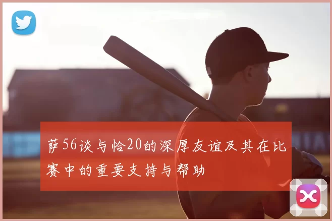 萨56谈与恰20的深厚友谊及其在比赛中的重要支持与帮助