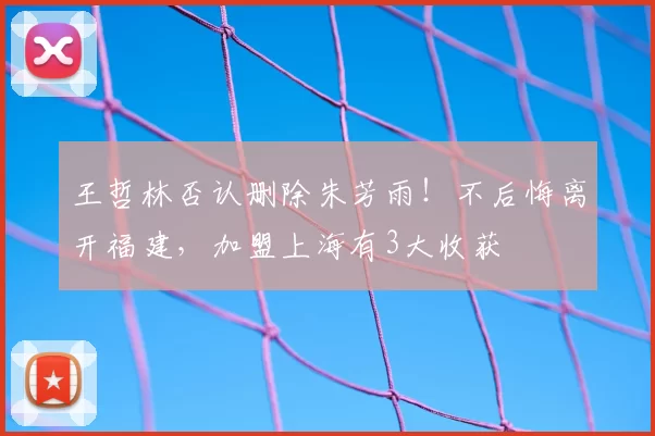 王哲林否认删除朱芳雨！不后悔离开福建，加盟上海有3大收获