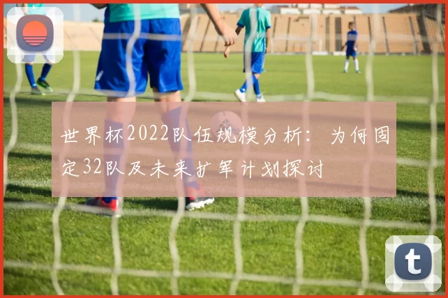 世界杯2022队伍规模分析：为何固定32队及未来扩军计划探讨