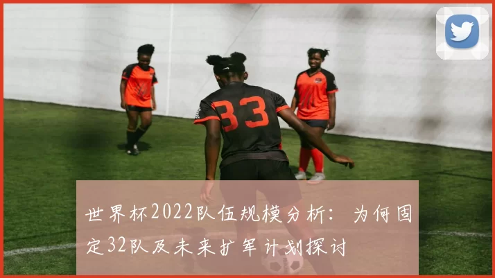 世界杯2022队伍规模分析：为何固定32队及未来扩军计划探讨