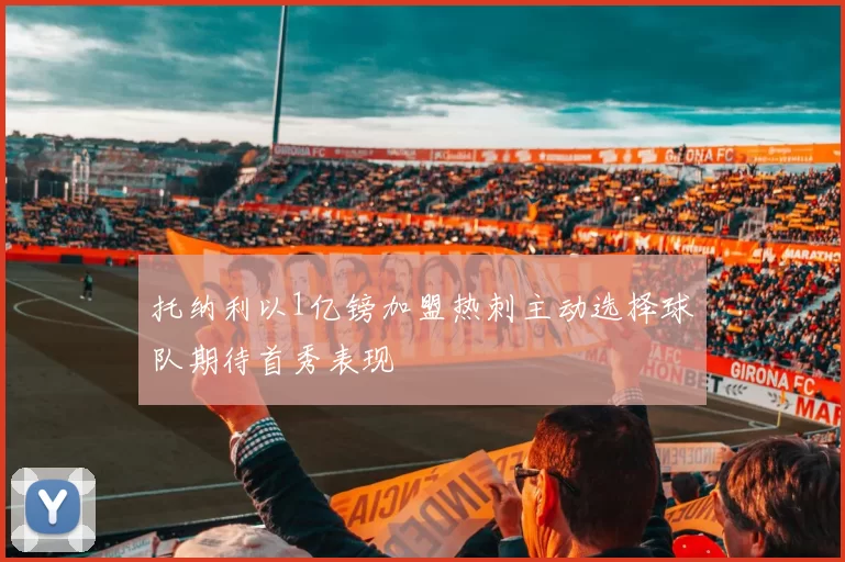 托纳利以1亿镑加盟热刺主动选择球队期待首秀表现