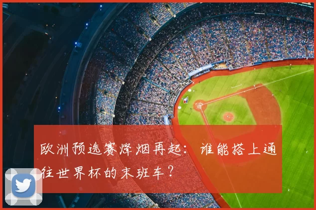 欧洲预选赛烽烟再起:谁能搭上通往世界杯的末班车?