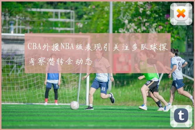 CBA外援NBA级表现引关注多队球探考察潜转会动态