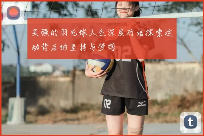 吴强的羽毛球人生深度对话探索运动背后的坚持与梦想