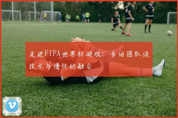 走进FIFA世界杯游戏：专访团队谈技术与情怀的融合