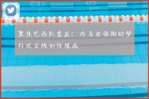 聚焦巴西队首发:内马尔领衔的梦幻攻击线如何炼成
