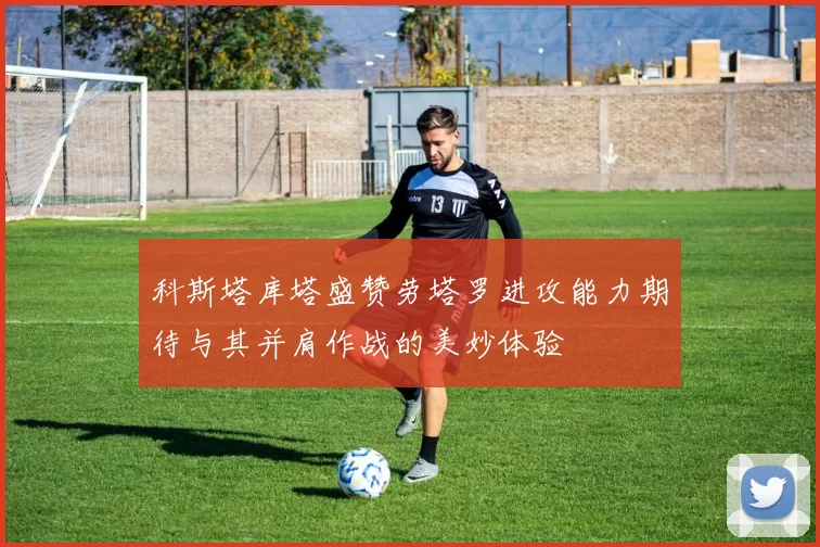 科斯塔库塔盛赞劳塔罗进攻能力期待与其并肩作战的美妙体验