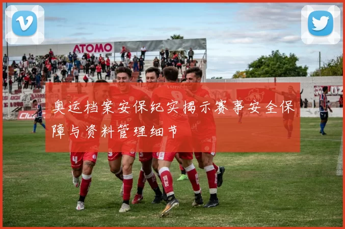 奥运档案安保纪实揭示赛事安全保障与资料管理细节