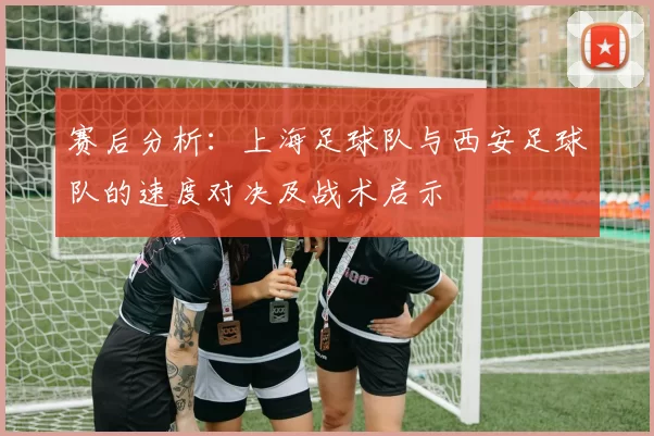 赛后分析:上海足球队与西安足球队的速度对决及战术启示
