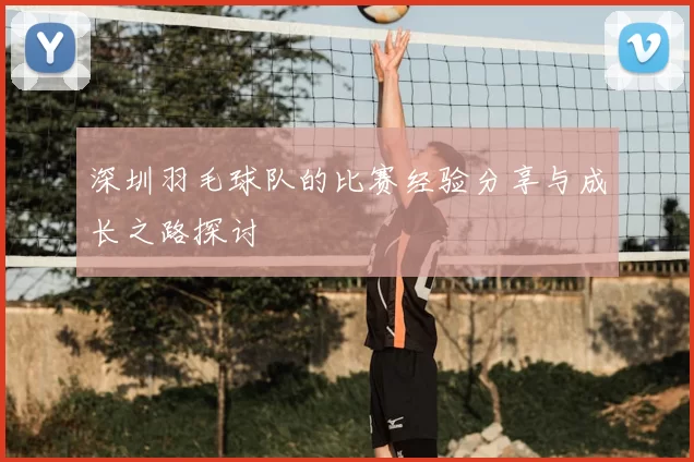 深圳羽毛球队的比赛经验分享与成长之路探讨