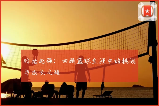 对话赵强:回顾篮球生涯中的挑战与成长之路