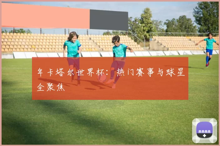 年卡塔尔世界杯：热门赛事与球星全聚焦
