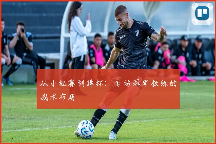 从小组赛到捧杯：专访冠军教练的战术布局