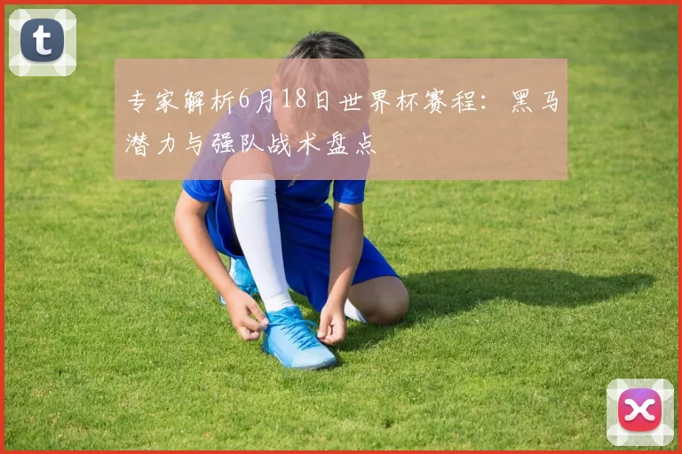专家解析6月18日世界杯赛程：黑马潜力与强队战术盘点