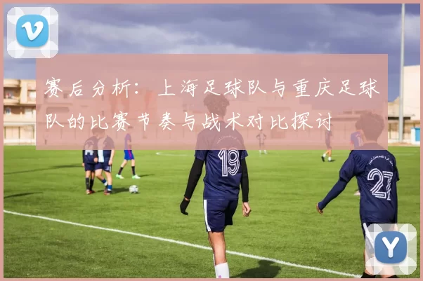 赛后分析：上海足球队与重庆足球队的比赛节奏与战术对比探讨