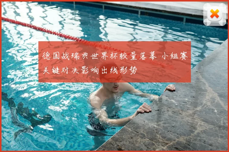 德国战瑞典世界杯较量落幕 小组赛关键对决影响出线形势
