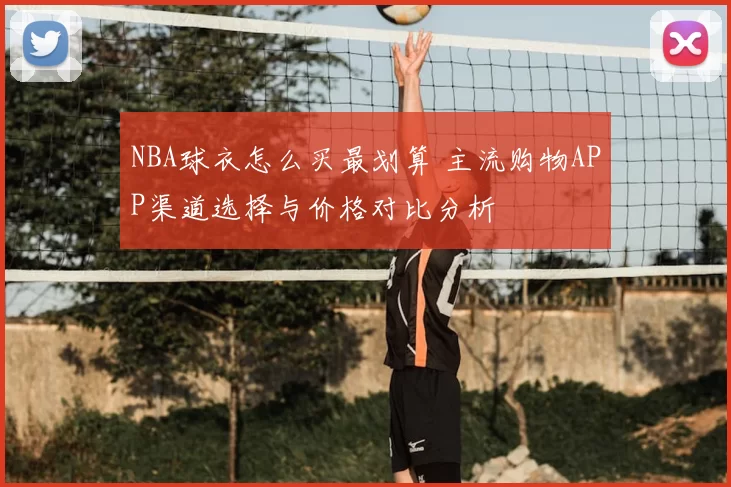 NBA球衣怎么买最划算 主流购物APP渠道选择与价格对比分析