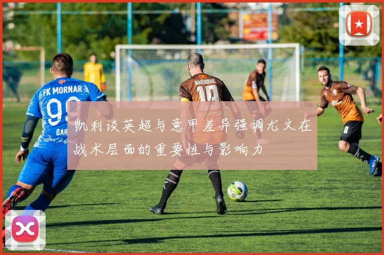 凯利谈英超与意甲差异强调尤文在战术层面的重要性与影响力