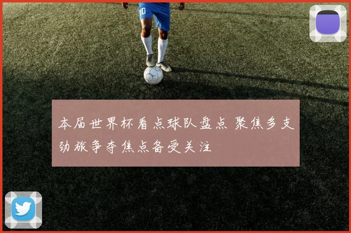 本届世界杯看点球队盘点 聚焦多支劲旅争夺焦点备受关注