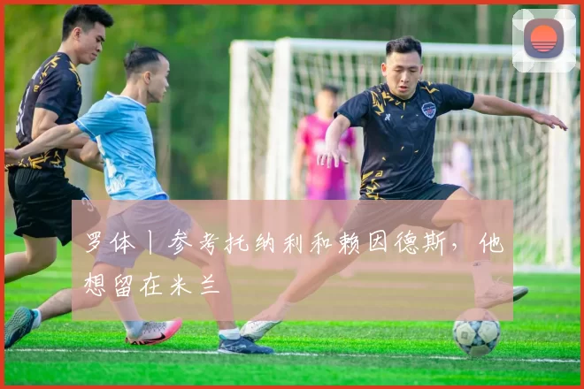 罗体丨参考托纳利和赖因德斯,他想留在米兰