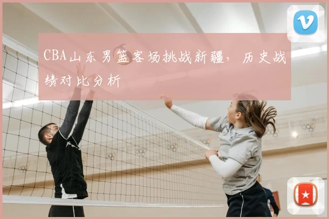 CBA山东男篮客场挑战新疆,历史战绩对比分析