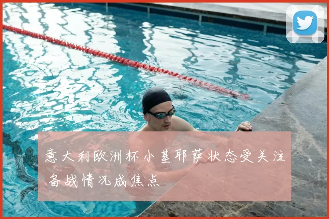 意大利欧洲杯小基耶萨状态受关注 备战情况成焦点