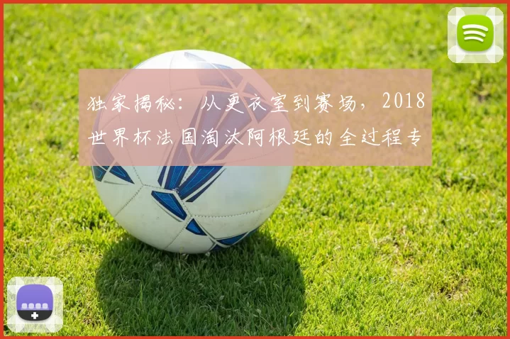 独家揭秘：从更衣室到赛场，2018世界杯法国淘汰阿根廷的全过程专访