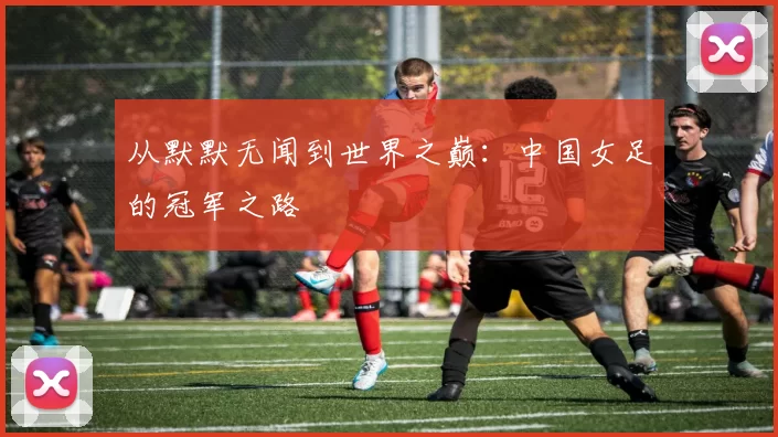 从默默无闻到世界之巅：中国女足的冠军之路