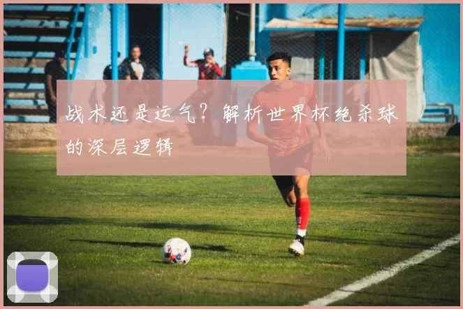 战术还是运气？解析世界杯绝杀球的深层逻辑