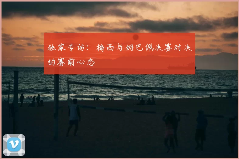 独家专访:梅西与姆巴佩决赛对决的赛前心态