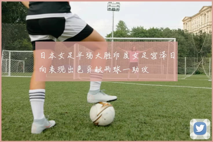 日本女足半场大胜印度女足宫泽日向表现出色贡献两球一助攻