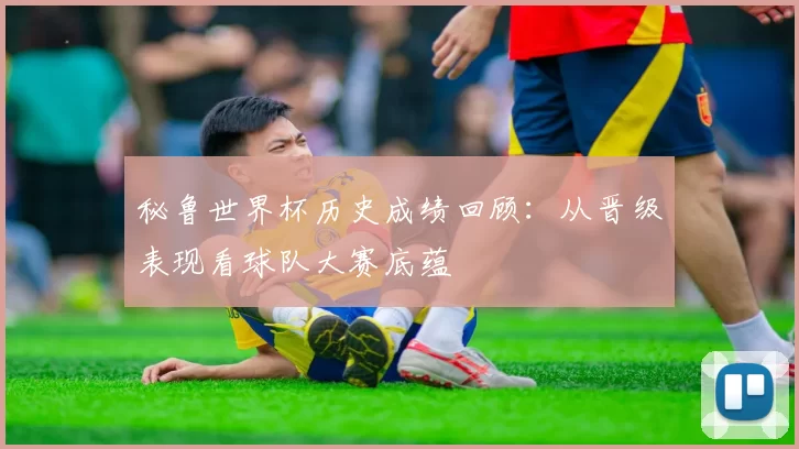 秘鲁世界杯历史成绩回顾：从晋级表现看球队大赛底蕴