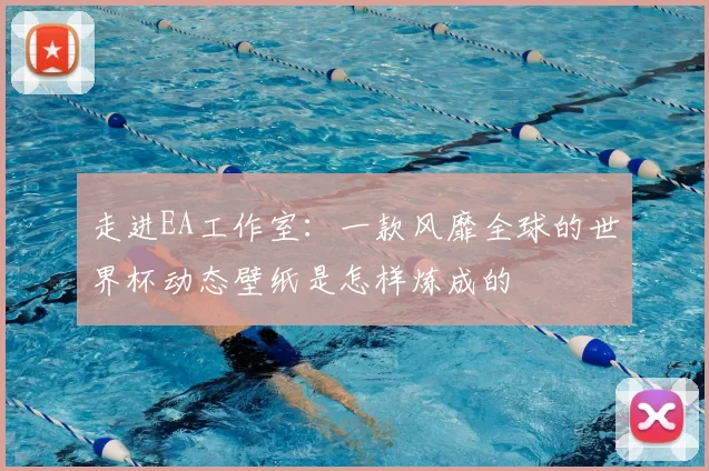 走进EA工作室:一款风靡全球的世界杯动态壁纸是怎样炼成的