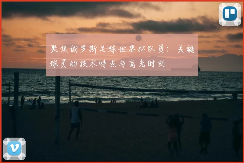 聚焦俄罗斯足球世界杯队员：关键球员的技术特点与高光时刻