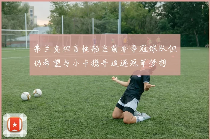 弗兰克坦言快船当前非争冠球队但仍希望与小卡携手追逐冠军梦想