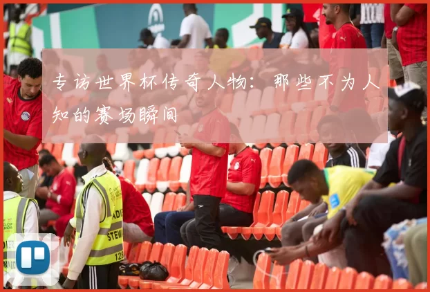 专访世界杯传奇人物：那些不为人知的赛场瞬间