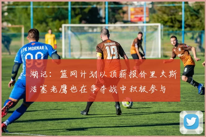 湖记：篮网计划以顶薪报价里夫斯活塞老鹰也在争夺战中积极参与