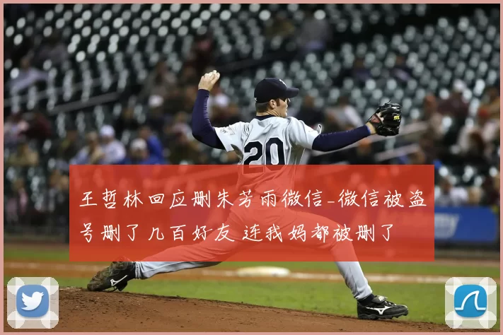王哲林回应删朱芳雨微信_微信被盗号删了几百好友 连我妈都被删了