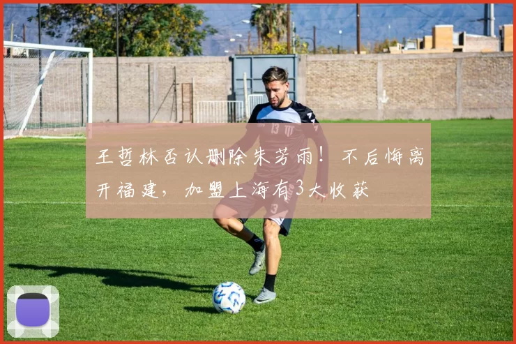 王哲林否认删除朱芳雨！不后悔离开福建，加盟上海有3大收获